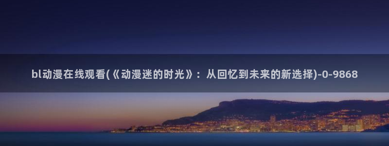 斗破苍穹动漫免费观看:bl动漫在线观看(《动漫迷的时光》:从回忆到未来的新选择)